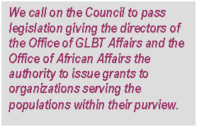 Text Box: We call on the Council to pass legislation giving the directors of the Office of GLBT Affairs and the Office of African Affairs the authority to issue grants to organizations serving the populations within their purview.