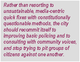 Text Box: Rather than resorting to unsustainable, media-centric quick fixes with constitutionally questionable methods, the city should recommit itself to improving basic policing and to consulting with community voices, and stop trying to pit groups of citizens against one another.