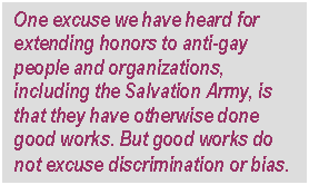 Text Box: One excuse we have heard for extending honors to anti-gay people and organizations, including the Salvation Army, is that they have otherwise done good works. But good works do not excuse discrimination or bias.