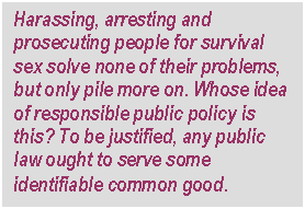 Text Box: Harassing, arresting and prosecuting people for survival sex solve none of their problems, but only pile more on. Whose idea of responsible public policy is this? To be justified, any public law ought to serve some identifiable common good.
